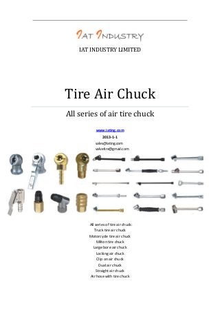 IAT INDUSTRY LIMITED

Tire Air Chuck
All series of air tire chuck
www.iating.com
2013-1-1
sales@iating.com
valvetire@gmail.com

All series of tire air chuck:
Truck tire air chuck
Motorcycle tire air chuck
Milton tire chuck
Large bore air chuck
Locking air chuck
Clip on air chuck
Dual air chuck
Straight air chuck
Air hose with tire chuck

 