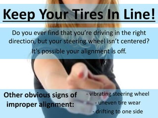 Keep Your Tires In Line!
Do you ever find that you’re driving in the right
direction, but your steering wheel isn’t centered?
It’s possible your alignment is off.
Other obvious signs of
improper alignment:
- vibrating steering wheel
- uneven tire wear
- drifting to one side
 