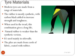 Tyre Materials
 Modern tyres are made from a
range of materials.
 The rubber is mostly synthetic, with
carbon black added to increase
strength and toughness.
 When used in the tread, this
combination gives a long life.
 Natural rubber is weaker than the
synthetic version.
 It’s used mainly in sidewalls.
 The plies are made from cords of
fabric, coated with rubber.
2/16/2023
10
 