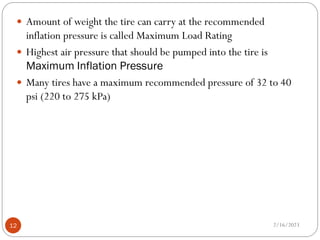  Amount of weight the tire can carry at the recommended
inflation pressure is called Maximum Load Rating
 Highest air pressure that should be pumped into the tire is
Maximum Inflation Pressure
 Many tires have a maximum recommended pressure of 32 to 40
psi (220 to 275 kPa)
2/16/2023
12
 
