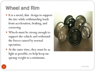Wheel and Rim
 It is a metal, that design to support
the tire while withstanding loads
from acceleration, braking, and
cornering
 Wheels must be strong enough to
support the vehicle and withstand
the forces caused by normal
operation.
 At the same time, they must be as
light as possible, to help keep un-
sprung weight to a minimum.
2/16/2023
2
 