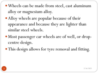  Wheels can be made from steel, cast aluminum
alloy or magnesium alloy.
 Alloy wheels are popular because of their
appearance and because they are lighter than
similar steel wheels.
 Most passenger car wheels are of well, or drop-
centre design.
 This design allows for tyre removal and fitting.
2/16/2023
3
 