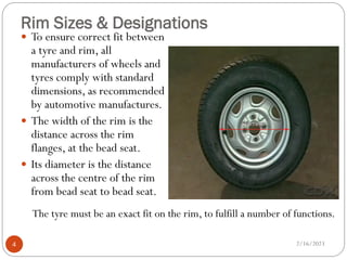 Rim Sizes & Designations
 To ensure correct fit between
a tyre and rim, all
manufacturers of wheels and
tyres comply with standard
dimensions, as recommended
by automotive manufactures.
 The width of the rim is the
distance across the rim
flanges, at the bead seat.
 Its diameter is the distance
across the centre of the rim
from bead seat to bead seat.
The tyre must be an exact fit on the rim, to fulfill a number of functions.
2/16/2023
4
 