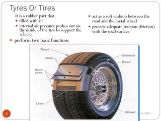 Tyres Or Tires
It is a rubber part that:
 filled with air
 internal air pressure pushes out on
the inside of the tire to support the
vehicle
 perform two basic functions
 act as a soft cushion between the
road and the metal wheel
 provide adequate traction (friction)
with the road surface
2/16/2023
5
 