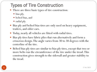 Types of Tire Construction
 There are three basic types of tire construction:
 bias ply,
 belted bias, and
 radial ply.
 Bias ply and belted bias tires are only used on heavy equipment,
trailers, and older cars.
 Today, nearly all vehicles are fitted with radial tires.
 Bias ply tires have fabric plies that run alternatively and form a
crisscross design.The angle varies from 30 to 38 degrees with the
centerline of the tire.
 Belted bias ply tires are similar to bias ply tires, except that two or
more belts run the circumference of the tire under the tread.This
construction gives strength to the sidewall and greater stability to
the tread.
2/16/2023
6
 