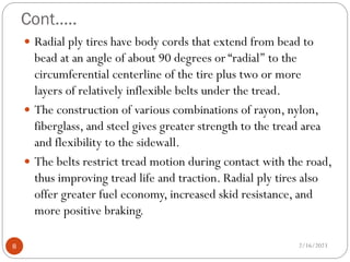 Cont…..
 Radial ply tires have body cords that extend from bead to
bead at an angle of about 90 degrees or “radial’’ to the
circumferential centerline of the tire plus two or more
layers of relatively inflexible belts under the tread.
 The construction of various combinations of rayon, nylon,
fiberglass, and steel gives greater strength to the tread area
and flexibility to the sidewall.
 The belts restrict tread motion during contact with the road,
thus improving tread life and traction. Radial ply tires also
offer greater fuel economy, increased skid resistance, and
more positive braking.
2/16/2023
8
 