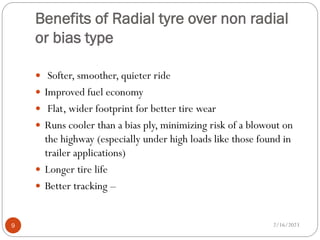 Benefits of Radial tyre over non radial
or bias type
 Softer, smoother, quieter ride
 Improved fuel economy
 Flat, wider footprint for better tire wear
 Runs cooler than a bias ply, minimizing risk of a blowout on
the highway (especially under high loads like those found in
trailer applications)
 Longer tire life
 Better tracking –
2/16/2023
9
 