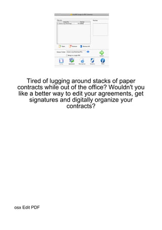Tired of lugging around stacks of paper
 contracts while out of the office? Wouldn't you
 like a better way to edit your agreements, get
      signatures and digitally organize your
                    contracts?




osx Edit PDF
 