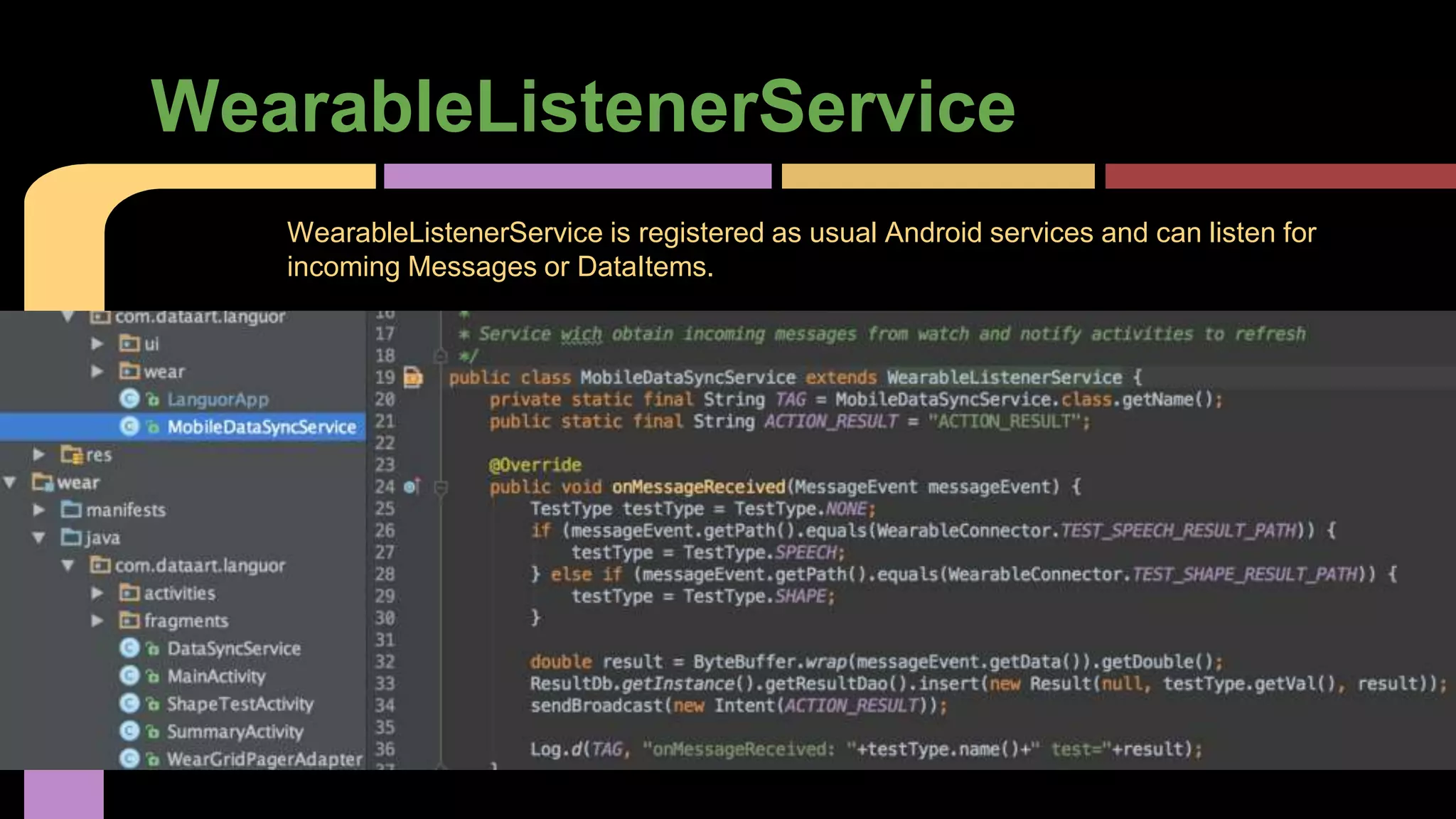 WearableListenerService
WearableListenerService is registered as usual Android services and can listen for
incoming Messages or DataItems.
 