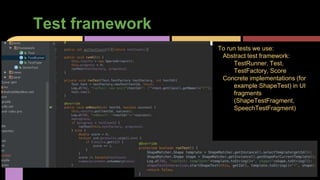 Test framework
To run tests we use:
Abstract test framework:
TestRunner, Test,
TestFactory, Score
Concrete implementations (for
example ShapeTest) in UI
fragments
(ShapeTestFragment,
SpeechTestFragment)
 
