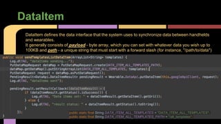 DataItem
DataItem defines the data interface that the system uses to synchronize data between handhelds
and wearables.
It generally consists of payload - byte array, which you can set with whatever data you wish up to
100KB and path - a unique string that must start with a forward slash (for instance, "/path/to/data")
public static final String DATA_ITEM_ALL_TEMPLATES = "DATA_ITEM_ALL_TEMPLATES";
public static final String DATA_ITEM_ALL_TEMPLATES_PATH = "/all_templates";
 