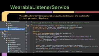 WearableListenerService
WearableListenerService is registered as usual Android services and can listen for
incoming Messages or DataItems.
 
