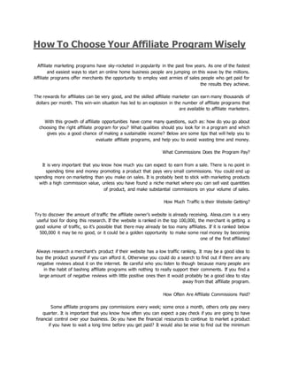 How To Choose Your Affiliate Program Wisely
Affiliate marketing programs have sky-rocketed in popularity in the past few years. As one of the fastest
and easiest ways to start an online home business people are jumping on this wave by the millions.
Affiliate programs offer merchants the opportunity to employ vast armies of sales people who get paid for
the results they achieve.
The rewards for affiliates can be very good, and the skilled affiliate marketer can earn many thousands of
dollars per month. This win-win situation has led to an explosion in the number of affiliate programs that
are available to affiliate marketers.
With this growth of affiliate opportunities have come many questions, such as: how do you go about
choosing the right affiliate program for you? What qualities should you look for in a program and which
gives you a good chance of making a sustainable income? Below are some tips that will help you to
evaluate affiliate programs, and help you to avoid wasting time and money.
What Commissions Does the Program Pay?
It is very important that you know how much you can expect to earn from a sale. There is no point in
spending time and money promoting a product that pays very small commissions. You could end up
spending more on marketing than you make on sales. It is probably best to stick with marketing products
with a high commission value, unless you have found a niche market where you can sell vast quantities
of product, and make substantial commissions on your volume of sales.
How Much Traffic is their Website Getting?
Try to discover the amount of traffic the affiliate owner’s website is already receiving. Alexa.com is a very
useful tool for doing this research. If the website is ranked in the top 100,000, the merchant is getting a
good volume of traffic, so it’s possible that there may already be too many affiliates. If it is ranked below
500,000 it may be no good, or it could be a golden opportunity to make some real money by becoming
one of the first affiliates!
Always research a merchant’s product if their website has a low traffic ranking. It may be a good idea to
buy the product yourself if you can afford it. Otherwise you could do a search to find out if there are any
negative reviews about it on the internet. Be careful who you listen to though because many people are
in the habit of bashing affiliate programs with nothing to really support their comments. If you find a
large amount of negative reviews with little positive ones then it would probably be a good idea to stay
away from that affiliate program.
How Often Are Affiliate Commissions Paid?
Some affiliate programs pay commissions every week; some once a month, others only pay every
quarter. It is important that you know how often you can expect a pay check if you are going to have
financial control over your business. Do you have the financial resources to continue to market a product
if you have to wait a long time before you get paid? It would also be wise to find out the minimum
 