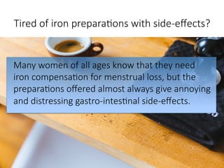 Tired of iron prepara,ons with side-eﬀects?

Many women of all ages know that they need
iron compensa,on for menstrual loss, but the
prepara,ons oﬀered almost always give annoying
and distressing gastro-intes,nal side-eﬀects.
 