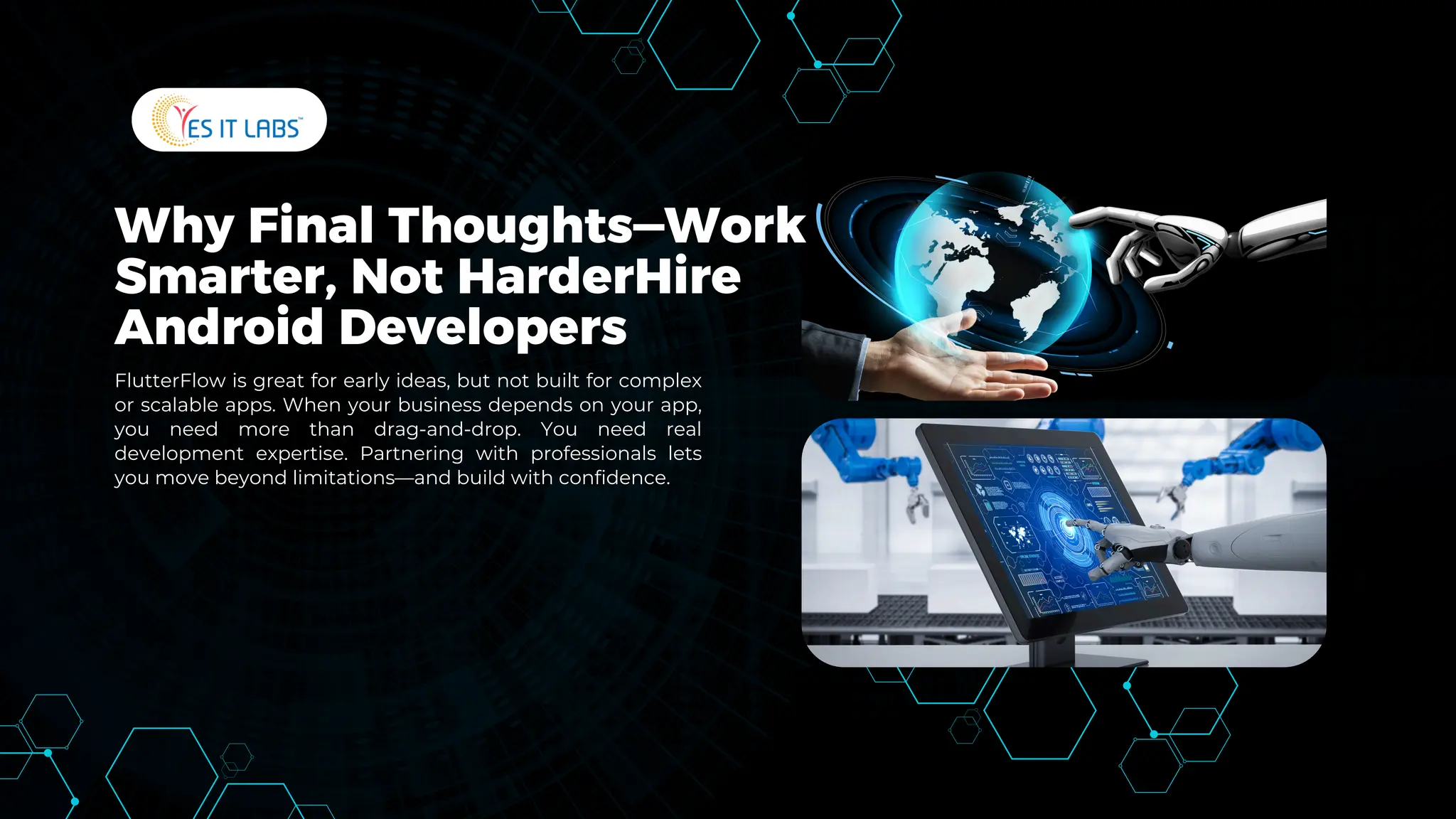 Why Final Thoughts—Work
Smarter, Not HarderHire
Android Developers
FlutterFlow is great for early ideas, but not built for complex
or scalable apps. When your business depends on your app,
you need more than drag-and-drop. You need real
development expertise. Partnering with professionals lets
you move beyond limitations—and build with confidence.
 