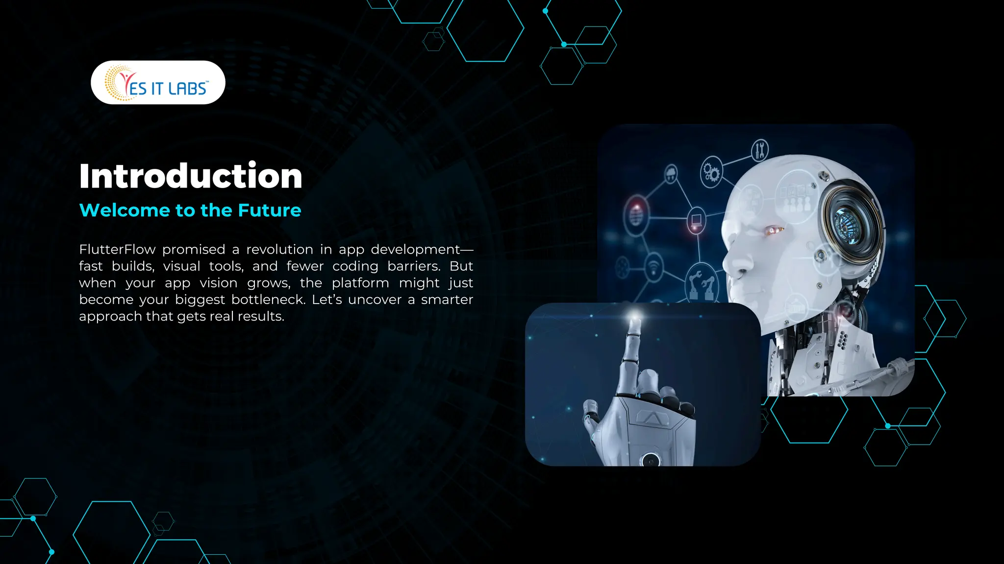 Introduction
FlutterFlow promised a revolution in app development—
fast builds, visual tools, and fewer coding barriers. But
when your app vision grows, the platform might just
become your biggest bottleneck. Let’s uncover a smarter
approach that gets real results.
Welcome to the Future
 