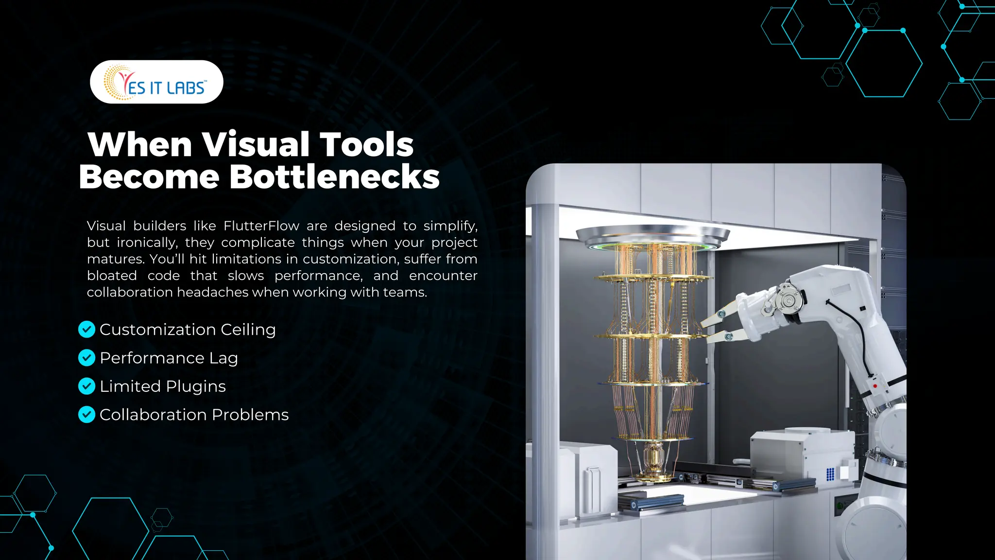 When Visual Tools
Become Bottlenecks
Visual builders like FlutterFlow are designed to simplify,
but ironically, they complicate things when your project
matures. You’ll hit limitations in customization, suffer from
bloated code that slows performance, and encounter
collaboration headaches when working with teams.
Customization Ceiling
Performance Lag
Limited Plugins
Collaboration Problems
 