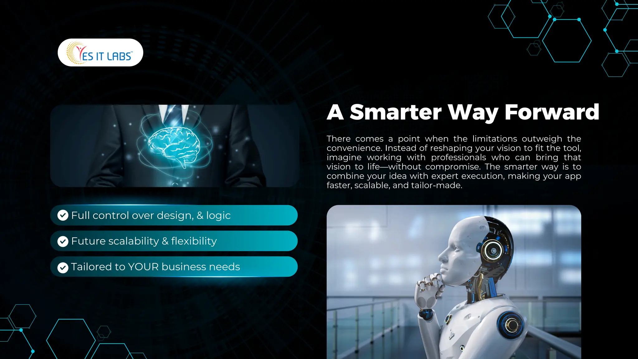 A Smarter Way Forward
There comes a point when the limitations outweigh the
convenience. Instead of reshaping your vision to fit the tool,
imagine working with professionals who can bring that
vision to life—without compromise. The smarter way is to
combine your idea with expert execution, making your app
faster, scalable, and tailor-made.
Full control over design, & logic
Future scalability & flexibility
Tailored to YOUR business needs
 
