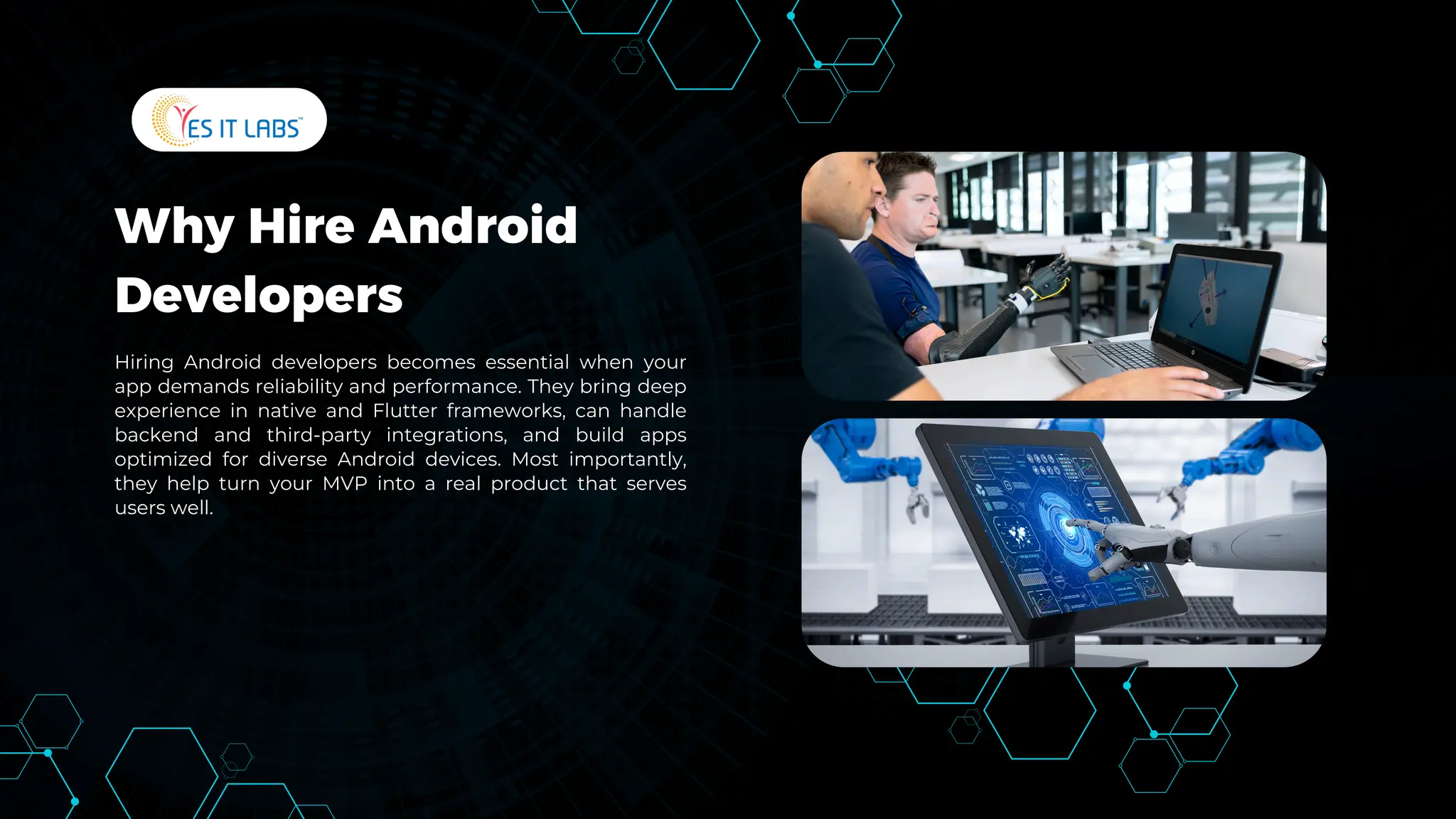 Why Hire Android
Developers
Hiring Android developers becomes essential when your
app demands reliability and performance. They bring deep
experience in native and Flutter frameworks, can handle
backend and third-party integrations, and build apps
optimized for diverse Android devices. Most importantly,
they help turn your MVP into a real product that serves
users well.
 