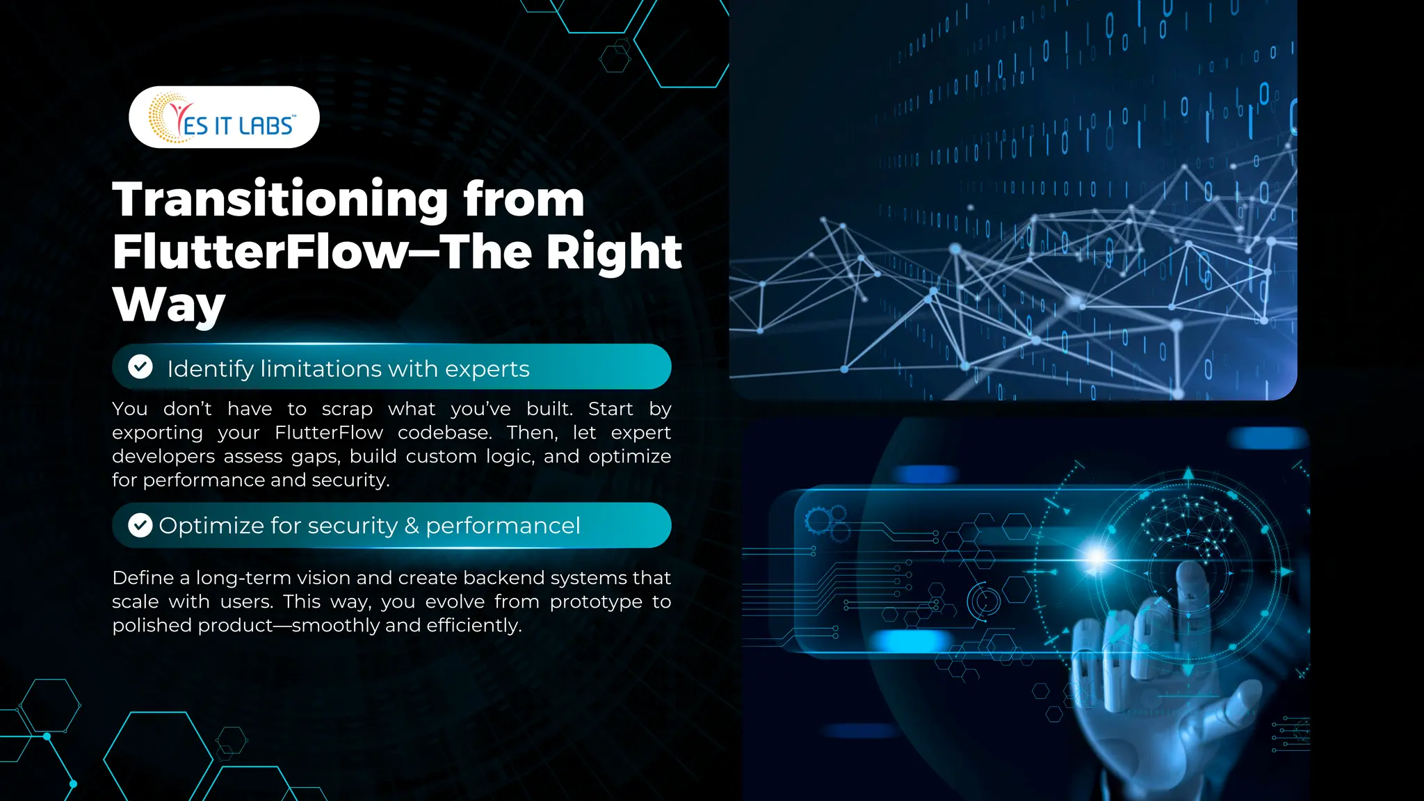 Transitioning from
FlutterFlow—The Right
Way
Define a long-term vision and create backend systems that
scale with users. This way, you evolve from prototype to
polished product—smoothly and efficiently.
You don’t have to scrap what you’ve built. Start by
exporting your FlutterFlow codebase. Then, let expert
developers assess gaps, build custom logic, and optimize
for performance and security.
Optimize for security & performancel
Identify limitations with experts
 