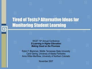 Tired of Tests? Alternative Ideas for Monitoring Student Learning WCET 19 th  Annual Conference   E-Learning in Higher Education: Making Good on the Promises  Robin F. Blackman, Middle Tennessee State University Carol Gering, University of Alaska Fairbanks Anna Witter-Merithew, University of Northern Colorado November 2007 