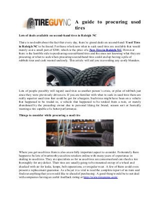 A guide to procuring used
tires
Lots of deals available on second-hand tires in Raleigh NC
There is no doubt about the fact that every day, there’re grand deals on second-hand/ Used Tires
in Raleigh NC to be found. For those who know what to seek used tires are available that would
merely cost a small part of $300, which is the price of a New Tire in Raleigh NC. However
there is the horrible side to purchasing second-hand tires and the ones not knowing what they are
procuring or what to seek when procuring second-hand tires could end up having a pile of
rubbish tires and cash wasted uselessly. This article will aid you in avoiding any costly blunders.
Lots of people possibly will regard used tires as another person’s crisis, or piles of rubbish just
since they were previously driven on. If you are familiar with what to seek in used tires there are
really superior used tires that could be got for a bargain. Such tires might have been on a vehicle
that happened to be traded in, a vehicle that happened to be totaled from a ruin, or merely
abandoned by the preceding owner due to personal liking for brand, season sort or basically
wanting a tire capable of a better performance.
Things to consider while procuring a used tire
Where you get used tires from is also an awfully important aspect to consider. Fortunately there
happen to be lots of trustworthy used tire retailers online with many years of experience in
dealing in used tires. They are specialists as far as used tires are concerned and can check a tire
thoroughly for any defect. Their tires are usually going to be mounted on top of a wheel and
checked with air for leaks, lumps, belt separations, or irregular wear. A few of them could even
present a replacement guarantee. As a buyer it is vital to read the complete report of an item and
find out anything that you would like to ahead of purchasing. A good thing would be to not deal
with companies having an awful feedback rating at http://www.tireguync.com/
 