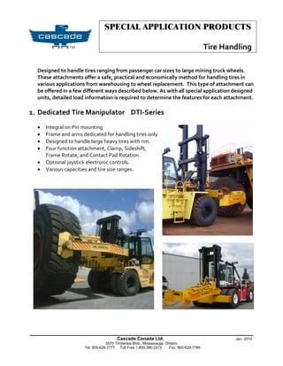 SPECIAL APPLICATION PRODUCTS

                                                                                           Tire Handling

  Designed to handle tires ranging from passenger car sizes to large mining truck wheels.
  These attachments offer a safe, practical and economically method for handling tires in
  various applications from warehousing to wheel replacement. This type of attachment can
  be offered in a few different ways described below. As with all special application designed
  units, detailed load information is required to determine the features for each attachment.

1. Dedicated Tire Manipulator DTI-Series
     Integral on Pin mounting
     Frame and arms dedicated for handling tires only
     Designed to handle large heavy tires with rim.
     Four function attachment, Clamp, Sideshift,
      Frame Rotate, and Contact Pad Rotation.
     Optional joystick electronic controls.
     Various capacities and tire size ranges.




______________________________________________________________
                                        Cascade Canada Ltd.                                        Jan. 2012
                                  5570 Timberlea Blvd., Mississauga, Ontario
                      Tel. 905-629-7777 Toll Free 1-800-380-2272       Fax. 905-629-7785
 