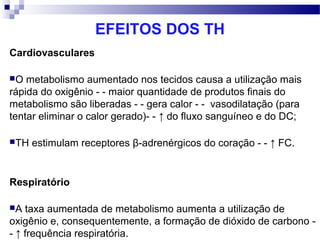 EFEITOS DOS TH
Cardiovasculares
O metabolismo aumentado nos tecidos causa a utilização mais
rápida do oxigênio - - maior quantidade de produtos finais do
metabolismo são liberadas - - gera calor - - vasodilatação (para
tentar eliminar o calor gerado)- - ↑ do fluxo sanguíneo e do DC;
TH estimulam receptores β-adrenérgicos do coração - - ↑ FC.
Respiratório
A taxa aumentada de metabolismo aumenta a utilização de
oxigênio e, consequentemente, a formação de dióxido de carbono -
- ↑ frequência respiratória.
 