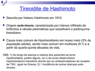 Tireoidite de Hashimoto
 Descrita por Hakaru Hashimoto em 1912.
 Origem auto-imune, caracterizada por intenso infiltrado de
linfócitios e células plasmáticas que substituem o parênquima
tireoidiano;
 Causa mais comum de hipotireoidismo em nosso meio (5% da
população adulta), sendo mais comum em mulheres (5:1) e a
partir da quarta-quinta décadas de vida.
OBS: 1) Ao longo da doença a maioria dos pacientes se torna
hipotireóideos, porém alguns, na ½ do curso desenvolvem
hipertireoidismo transitório devido aos ac antiestimuladores do receptor
de TSH...igual na Graves; 2) ↑ Incidência de outras doenças auto-
imunes.
 