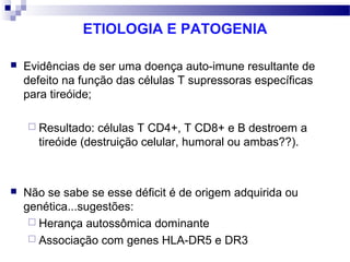 ETIOLOGIA E PATOGENIA
 Evidências de ser uma doença auto-imune resultante de
defeito na função das células T supressoras específicas
para tireóide;
 Resultado: células T CD4+, T CD8+ e B destroem a
tireóide (destruição celular, humoral ou ambas??).
 Não se sabe se esse déficit é de origem adquirida ou
genética...sugestões:
 Herança autossômica dominante
 Associação com genes HLA-DR5 e DR3
 