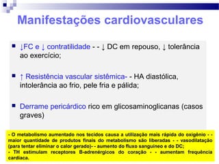 Manifestações cardiovasculares
 ↓FC e ↓ contratilidade - - ↓ DC em repouso, ↓ tolerância
ao exercício;
 ↑ Resistência vascular sistêmica- - HA diastólica,
intolerância ao frio, pele fria e pálida;
 Derrame pericárdico rico em glicosaminoglicanas (casos
graves)
- O metabolismo aumentado nos tecidos causa a utilização mais rápida do oxigênio - -
maior quantidade de produtos finais do metabolismo são liberadas - - vasodilatação
(para tentar eliminar o calor gerado)- - aumento do fluxo sanguíneo e do DC;
- TH estimulam receptores B-adrenérgicos do coração - - aumentam frequência
cardíaca.
 