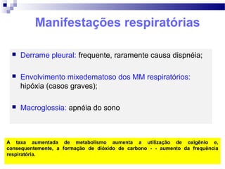 Manifestações respiratórias
 Derrame pleural: frequente, raramente causa dispnéia;
 Envolvimento mixedematoso dos MM respiratórios:
hipóxia (casos graves);
 Macroglossia: apnéia do sono
A taxa aumentada de metabolismo aumenta a utilização de oxigênio e,
consequentemente, a formação de dióxido de carbono - - aumento da frequência
respiratória.
 