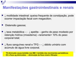 Manifestações gastrointestinais e renais
 ↓ motilidade intestinal: queixa frequente de constipação, pode
ocorrer impactação fecal com megacólon;
 Distensão gasosa;
 ↓ taxa metabólica - - ↓ apetite- - ganho de peso modesto por
retenção hídrica (mixedema) –raramente> 10% do peso
corporal total;
 ↓ fluxo sanguíneo renal e TFG - - ↓ débito urinário com
acúmulo de água livre corporal.
- TH diminuído causa lentidão nos MM = lentidão dos movimentos peristálticos;
- DC e fluxo sg diminuídos - - diminuição do fluxo renal e filtração
 