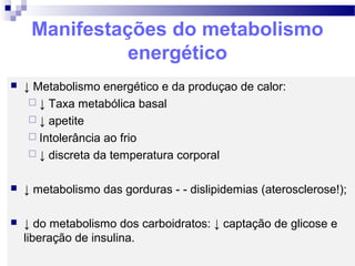 Manifestações do metabolismo
energético
 ↓ Metabolismo energético e da produçao de calor:
 ↓ Taxa metabólica basal
 ↓ apetite
 Intolerância ao frio
 ↓ discreta da temperatura corporal
 ↓ metabolismo das gorduras - - dislipidemias (aterosclerose!);
 ↓ do metabolismo dos carboidratos: ↓ captação de glicose e
liberação de insulina.
 