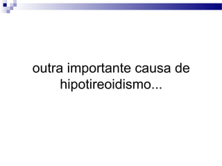 outra importante causa de
hipotireoidismo...
 