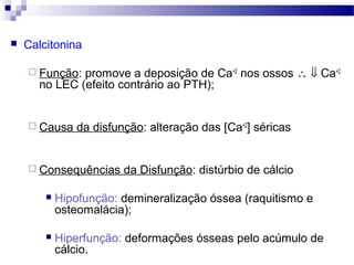  Calcitonina
 Função: promove a deposição de Ca+2
nos ossos ∴ ⇓ Ca+2
no LEC (efeito contrário ao PTH);
 Causa da disfunção: alteração das [Ca+2
] séricas
 Consequências da Disfunção: distúrbio de cálcio
 Hipofunção: demineralização óssea (raquitismo e
osteomalácia);
 Hiperfunção: deformações ósseas pelo acúmulo de
cálcio.
 