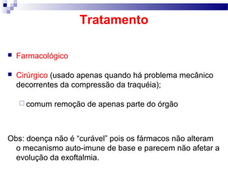 Tratamento
 Farmacológico
 Cirúrgico (usado apenas quando há problema mecânico
decorrentes da compressão da traquéia);
 comum remoção de apenas parte do órgão
Obs: doença não é “curável” pois os fármacos não alteram
o mecanismo auto-imune de base e parecem não afetar a
evolução da exoftalmia.
 