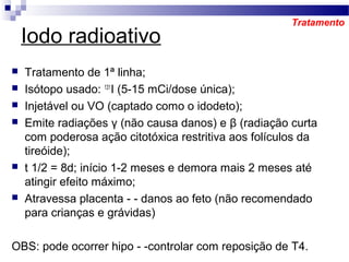 Iodo radioativo
 Tratamento de 1ª linha;
 Isótopo usado: 131
I (5-15 mCi/dose única);
 Injetável ou VO (captado como o idodeto);
 Emite radiações γ (não causa danos) e β (radiação curta
com poderosa ação citotóxica restritiva aos folículos da
tireóide);
 t 1/2 = 8d; início 1-2 meses e demora mais 2 meses até
atingir efeito máximo;
 Atravessa placenta - - danos ao feto (não recomendado
para crianças e grávidas)
OBS: pode ocorrer hipo - -controlar com reposição de T4.
Tratamento
 