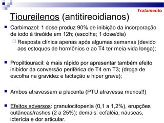  Carbimazol: 1 dose produz 90% de inibição da incorporação
de iodo à tireóide em 12h; (escolha; 1 dose/dia)
 Resposta clínica apenas após algumas semanas (devido
aos estoques de hormônios e ao T4 ter meia-vida longa);
 Propiltiouracil: é mais rápido por apresentar também efeito
inibidor da conversão periférica de T4 em T3; (droga de
escolha na gravidez e lactação e hiper grave);
 Ambos atravessam a placenta (PTU atravessa menos!!)
 Efeitos adversos: granulocitopenia (0,1 a 1,2%), erupções
cutâneas/rashes (2 a 25%); demais: cefaléia, náuseas,
icterícia e dor articular.
Tratamento
Tioureilenos (antitireoidianos)
 