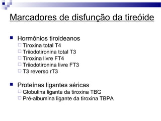Marcadores de disfunção da tireóide
 Hormônios tiroideanos
 Tiroxina total T4
 Triiodotironina total T3
 Tiroxina livre FT4
 Triiodotironina livre FT3
 T3 reverso rT3
 Proteínas ligantes séricas
 Globulina ligante da tiroxina TBG
 Pré-albumina ligante da tiroxina TBPA
 