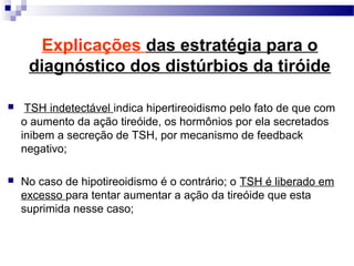  TSH indetectável indica hipertireoidismo pelo fato de que com
o aumento da ação tireóide, os hormônios por ela secretados
inibem a secreção de TSH, por mecanismo de feedback
negativo;
 No caso de hipotireoidismo é o contrário; o TSH é liberado em
excesso para tentar aumentar a ação da tireóide que esta
suprimida nesse caso;
Explicações das estratégia para o
diagnóstico dos distúrbios da tiróide
 