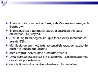  A forma mais comum é a doença de Graves ou doença de
Basedow.
 É uma doença auto-imune devida à secreção dos auto-
anticorpos TSI (Thyroid
 Stimulating Immunoglobulin) que tem efeitos semelhantes
aos da TSH.
 Manifesta-se por metabolismo basal elevado, sensação de
calor e sudação, taquicardia
 com arritmia, nervosismo e emagrecimento.
 Uma outra característica é a exoftalmia – saliência anormal
dos olhos por edema e
 depois fibrose dos tecidos situados atrás dos olhos.
 