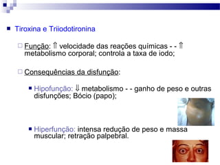 Tiroxina e Triiodotironina
 Função: ⇑ velocidade das reações químicas - - ⇑
metabolismo corporal; controla a taxa de iodo;
 Consequências da disfunção:
 Hipofunção: ⇓ metabolismo - - ganho de peso e outras
disfunções; Bócio (papo);
 Hiperfunção: intensa redução de peso e massa
muscular; retração palpebral.
 