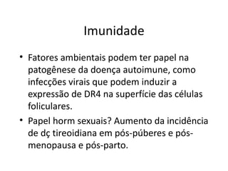 Imunidade Fatores ambientais podem ter papel na patogênese da doença autoimune, como infecções virais que podem induzir a expressão de DR4 na superfície das células foliculares. Papel horm sexuais? Aumento da incidência de dç tireoidiana em pós-púberes e pós-menopausa e pós-parto. 