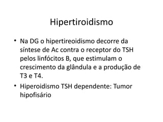 Hipertiroidismo Na DG o hipertireoidismo decorre da síntese de Ac contra o receptor do TSH pelos linfócitos B, que estimulam o crescimento da glândula e a produção de T3 e T4. Hiperoidismo TSH dependente: Tumor hipofisário 