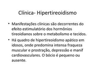 Clínica- Hipertireoidismo Manifestações clínicas são decorrentes do efeito estimulatório dos hormônios tireoidianos sobre o metabolismo e tecidos. Há quadro de hipertireoidismo apático em idosos, onde predomina intensa fraqueza muscular e prostração, depressão e manif cardiovasculares. O bócio é pequeno ou ausente. 