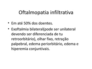 Oftalmopatia infiltrativa Em até 50% dos doentes. Exoftalmia bilateral(pode ser unilateral devendo ser diferenciada de tu retroorbitário), olhar fixo, retração palpebral, edema periorbitário, edema e hiperemia conjuntivais. 