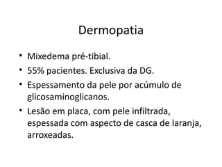 Dermopatia Mixedema pré-tibial. 55% pacientes. Exclusiva da DG. Espessamento da pele por acúmulo de glicosaminoglicanos. Lesão em placa, com pele infiltrada, espessada com aspecto de casca de laranja, arroxeadas. 