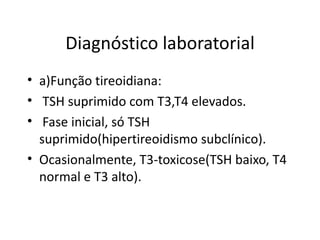 Diagnóstico laboratorial a)Função tireoidiana: TSH suprimido com T3,T4 elevados. Fase inicial, só TSH suprimido(hipertireoidismo subclínico).  Ocasionalmente, T3-toxicose(TSH baixo, T4 normal e T3 alto). 