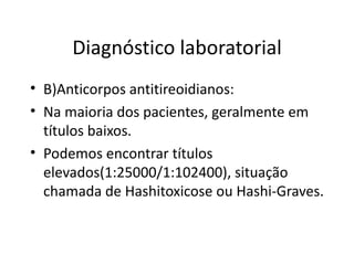 Diagnóstico laboratorial B)Anticorpos antitireoidianos: Na maioria dos pacientes, geralmente em títulos baixos. Podemos encontrar títulos elevados(1:25000/1:102400), situação chamada de Hashitoxicose ou Hashi-Graves. 